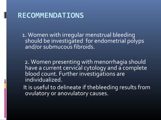 RECOMMENDATIONS 
1. Women with irregular menstrual bleeding 
should be investigated for endometrial polyps 
and/or submucous fibroids. 
2. Women presenting with menorrhagia should 
have a current cervical cytology and a complete 
blood count. Further investigations are 
individualized. 
It is useful to delineate if thebleeding results from 
ovulatory or anovulatory causes. 
 