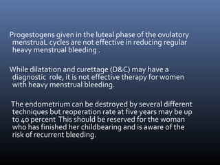 Progestogens given in the luteal phase of the ovulatory 
menstruaL cycles are not effective in reducing regular 
heavy menstrual bleeding . 
While dilatation and curettage (D&C) may have a 
diagnostic role, it is not effective therapy for women 
with heavy menstrual bleeding. 
The endometrium can be destroyed by several different 
techniques but reoperation rate at five years may be up 
to 40 percent This should be reserved for the woman 
who has finished her childbearing and is aware of the 
risk of recurrent bleeding. 
