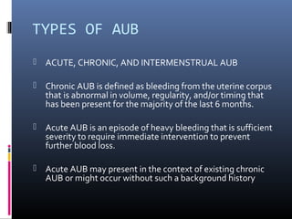 TYPES OF AUB 
 ACUTE, CHRONIC, AND INTERMENSTRUAL AUB 
 Chronic AUB is defined as bleeding from the uterine corpus 
that is abnormal in volume, regularity, and/or timing that 
has been present for the majority of the last 6 months. 
 Acute AUB is an episode of heavy bleeding that is sufficient 
severity to require immediate intervention to prevent 
further blood loss. 
 Acute AUB may present in the context of existing chronic 
AUB or might occur without such a background history 
 