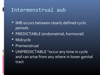 Intermenstrual aub 
 IMB occurs between clearly defined cyclic 
periods. 
 PREDICTABLE (endometrial, hormonal) 
 Midcycle 
 Premenstrual 
 UNPREDICTABLE “occur any time in cycle 
and can arise from any where in lower genital 
tract 
 