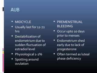 AUB 
 MIDCYCLE 
 Usually last for 12-72 
hrs 
 Destabilization of 
endometrium due to 
sudden fluctuation of 
estradiol level 
 Physiological 1-2% 
 Spotting around 
ovulation 
 PREMENSTRUAL 
BLEEDING 
 Occur upto 10 days 
prior to menses 
 Endometrium shed 
early due to lack of 
progesterone 
 Often termed as luteal 
phase deficiency 
 
