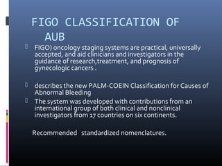 FIGO CLASSIFICATION OF 
AUB 
 FIGO) oncology staging systems are practical, universally 
accepted, and aid clinicians and investigators in the 
guidance of research,treatment, and prognosis of 
gynecologic cancers . 
 describes the new PALM-COEIN Classification for Causes of 
Abnormal Bleeding 
 The system was developed with contributions from an 
international group of both clinical and nonclinical 
investigators from 17 countries on six continents. 
Recommended standardized nomenclatures. 
 