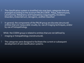  The classification system is stratified into nine basic categories that are 
arranged according to the acronym PALM-COEIN . Polyp, Adenomyosis, 
Leiomyoma, Malignancy and hyperplasia,Coagulopathy, Ovulatory 
Disorders, Endometrium, Iatrogenic, andNot Classified 
 In general, the components of the PALM group are discrete (structural) 
entities that are measurable visually, by use of imaging techniques, and/or 
by use of histopathology 
While the COEIN group is related to entities that are not defined by 
 imaging or histopathology (nonstructural). 
 The categories were designed to facilitate the current or subsequent 
development of sub classification systems. 
 