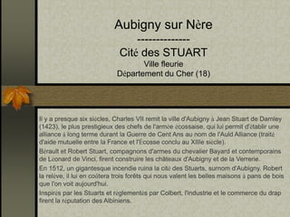 Aubigny sur Nère 
-------------- 
Cité des STUART 
Ville fleurie 
Département du Cher (18) 
Il y a presque six siècles, Charles VII remit la ville d'Aubigny à Jean Stuart de Darnley 
(1423), le plus prestigieux des chefs de l'armée écossaise, qui lui permit d'établir une 
alliance à long terme durant la Guerre de Cent Ans au nom de l'Auld Alliance (traité 
d'aide mutuelle entre la France et l'Écosse conclu au XIIIe siècle). 
Bérault et Robert Stuart, compagnons d'armes du chevalier Bayard et contemporains 
de Léonard de Vinci, firent construire les châteaux d'Aubigny et de la Verrerie. 
En 1512, un gigantesque incendie ruina la cité des Stuarts, surnom d'Aubigny. Robert 
la relève, il lui en coûtera trois forêts qui nous valent les belles maisons à pans de bois 
que l'on voit aujourd'hui. 
Inspirés par les Stuarts et règlementés par Colbert, l'industrie et le commerce du drap 
firent la réputation des Albiniens. 
 