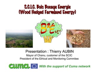 S.C.I.C. Bois Bocage Energie (Wood Hedged Farmland Energy) Presentation : Thierry AUBIN Mayor of Chanu, customer of the SCIC  President of the Ethical and Monitoring Commitee  With the support of Cuma network  