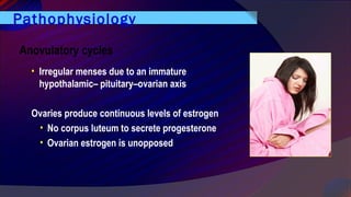 Pathophysiology
Anovulatory cycles
• Irregular menses due to an immature
hypothalamic– pituitary–ovarian axis
Ovaries produce continuous levels of estrogen
• No corpus luteum to secrete progesterone
• Ovarian estrogen is unopposed
 