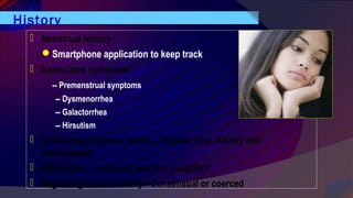 History
 Menstrual history
Smartphone application to keep track
 Associated symptoms
-- Premenstrual synptoms
-- Dysmenorrhea
-- Galactorrhea
-- Hirsutism
 Underlying systemic illness – thyroid, liver, kidney and
haemopoetic
 Medication – hormonal and anti coagulant
 Regarding sexual activity-- Consensual or coerced
 