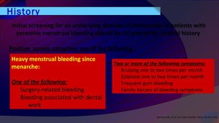 History
Bennett AR, et al. Curr Opin Pediatr 2014, 26:413–419
Initial screening for an underlying disorder of hemostasis in patients with
excessive menstrual bleeding should be structured by medical history
Positive screen comprises any of the following :
Heavy menstrual bleeding since
menarche:
One of the following:
Surgery-related bleeding
Bleeding associated with dental
work
Two or more of the following symptoms:
Bruising one to two times per month
Epistaxis one to two times per month
Frequent gum bleeding
Family history of bleeding symptoms
 