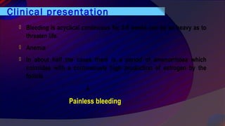Clinical presentation
 Bleeding is acyclical continuous for 2-8 weeks can be so heavy as to
threaten life.
 Anemia
 In about half the cases there is a period of amenorrhoea which
coincides with a continuously high production of estrogen by the
follicle
↓
Painless bleeding
 