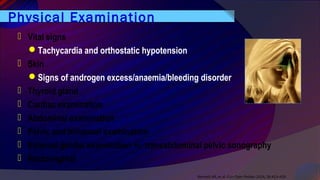 Physical Examination
 Vital signs
Tachycardia and orthostatic hypotension
 Skin
Signs of androgen excess/anaemia/bleeding disorder
 Thyroid gland
 Cardiac examination
 Abdominal examination
 Pelvic and bimanual examination
 External genital examination +/- transabdominal pelvic sonography
 Rectovaginal
Bennett AR, et al. Curr Opin Pediatr 2014, 26:413–419
 