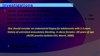 Investigations
• Pelvic ultrasound
 Serum progesterone determination –
may be done during the luteal phase of the cycle Can
help to document ovulation or anovulation A value
grater than 3 ng/ml is an evidence that ovulation has occurred.
One should consider an endometrial biopsy for adolescents with 2-3 years
history of untreated anovulatory bleeding, in obese females <20 years of age
(ACOG practice bulletin #14, March, 2000).
 