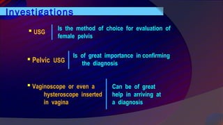 Investigations
 USG
Is the method of choice for evaluation of
female pelvis
 Pelvic USG
 Vaginoscope or even a
hysteroscope inserted
in vagina
Is of great importance in confirming
the diagnosis
Can be of great
help in arriving at
a diagnosis
 