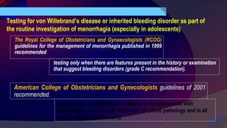 Testing for von Willebrand’s disease or inherited bleeding disorder as part of
the routine investigation of menorrhagia (especially in adolescents)
The Royal College of Obstetricians and Gynaecologists (RCOG)
guidelines for the management of menorrhagia published in 1999
recommended
testing only when there are features present in the history or examination
that suggest bleeding disorders (grade C recommendation).
American College of Obstetricians and Gynecologists guidelines of 2001
recommended.
screening for von Willebrand’s disease in all adolescents with
menorrhagia, as well as all adults with no pelvic pathology and in all
women prior to hysterectomy
 