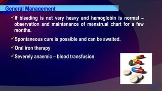 General Management
If bleeding is not very heavy and hemoglobin is normal –
observation and maintenance of menstrual chart for a few
months.
Spontaneous cure is possible and can be awaited.
Oral iron therapy
Severely anaemic – blood transfusion
 