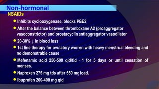 Non-hormonal
NSAIDs
Inhibits cyclooxygenase, blocks PGE2
Alter the balance between thromboxane A2 (proaggregator
vasoconstrictor) and prostacyclin antiaggregator vasodilator
20-30% ↓ in blood loss
1st line therapy for ovulatory women with heavy menstrual bleeding and
no demonstrable cause
Mefenamic acid 250-500 qid/tid - 1 for 5 days or until cessation of
menses.
Naproxen 275 mg tds after 550 mg load.
Ibuprofen 200-400 mg qid
 