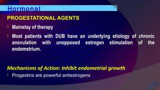 Hormonal
PROGESTATIONAL AGENTS
 Mainstay of therapy
 Most patients with DUB have an underlying etiology of chronic
anovulation with unopposed estrogen stimulation of the
endometrium.
Mechanisms of Action: Inhibit endometrial growth
 Progestins are powerful antiestrogens
 