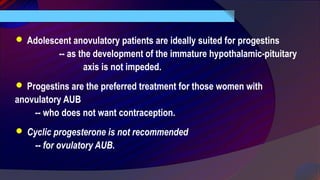  Adolescent anovulatory patients are ideally suited for progestins
-- as the development of the immature hypothalamic-pituitary
axis is not impeded.
 Progestins are the preferred treatment for those women with
anovulatory AUB
-- who does not want contraception.
 Cyclic progesterone is not recommended
-- for ovulatory AUB.
 