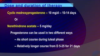 Dose and duration of therapy
Cyclic medroxyprogesterone -- 10 mg/d -- 10-14 days
Or
Norethindrone acetate -- 5 mg/day
Progesterone can be used in two different ways
-- As short course during luteal phase
-- Relatively longer course from D 5-25 for 21 days
 