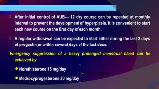  After initial control of AUB--- 12 day course can be repeated at monthly
interval to prevent the development of hyperplasia. It is convenient to start
each new course on the first day of each month.
 A regular withdrawal can be expected to start either during the last 2 days
of progestin or within several days of the last dose.
Emergency suppression of a heavy prolonged menstrual bleed can be
achieved by
Norethisterone 15 mg/day
Medroxyprogesterone 30 mg/day
For 3 weeks
 