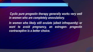 Cyclic pure progestin therapy generally works very well
in women who are completely anovulatiory.
In women who likely still ovulate (albeit infrequently) or
want to avoid pregnancy, an estrogen- progestin
contraceptive is a better choice.
 