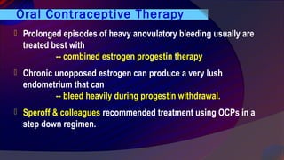 Oral Contraceptive Therapy
 Prolonged episodes of heavy anovulatory bleeding usually are
treated best with
-- combined estrogen progestin therapy
 Chronic unopposed estrogen can produce a very lush
endometrium that can
-- bleed heavily during progestin withdrawal.
 Speroff & colleagues recommended treatment using OCPs in a
step down regimen.
 