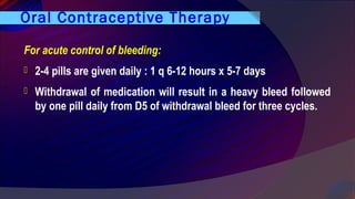 Oral Contraceptive Therapy
For acute control of bleeding:
 2-4 pills are given daily : 1 q 6-12 hours x 5-7 days
 Withdrawal of medication will result in a heavy bleed followed
by one pill daily from D5 of withdrawal bleed for three cycles.
 