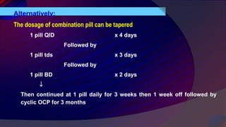 Alternatively:
The dosage of combination pill can be tapered
1 pill QID x 4 days
Followed by
1 pill tds x 3 days
Followed by
1 pill BD x 2 days
↓
Then continued at 1 pill daily for 3 weeks then 1 week off followed by
cyclic OCP for 3 months
 