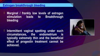  Marginal / frankly low levels of estrogen
stimulation leads to Breakthrough
bleeding
 Intermittent vaginal spotting under such
circumstances, the endometrium is
typically extremely thin and the beneficial
effect of progestin treatment cannot be
achieved.
Estrogen breakthrough bleeding
 