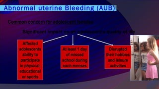 Abnormal uterine Bleeding (AUB)
Common concern for adolescent females
Significant impact on an adolescent’s quality of life
Affected
adolescents
ability to
participate
in physical,
educational
or sports
At least 1 day
of missed
school during
each menses
Disrupted
their hobbies
and leisure
activities
 