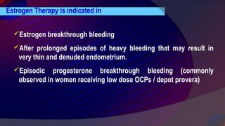 Estrogen Therapy is indicated in
Estrogen breakthrough bleeding
After prolonged episodes of heavy bleeding that may result in
very thin and denuded endometrium.
Episodic progesterone breakthrough bleeding (commonly
observed in women receiving low dose OCPs / depot provera)
 