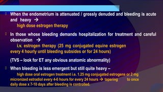  When the endometrium is attenuated / grossly denuded and bleeding is acute
and heavy 
high dose estrogen therapy
 In those whose bleeding demands hospitalization for treatment and careful
observation 
i.v. estrogen therapy (25 mg conjugated equine estrogen
every 4 hourly until bleeding subsides or for 24 hours)
(TVS – look for ET any obvious anatomic abnormality)
 When bleeding is less emergent but still quite heavy –
high dose oral estrogen treatment i.e. 1.25 mg conjugated estrogens or 2 mg
micronized estradiol every 4-6 hours for every 24 hours  tapering to once
daily dose x 7-10 days after bleeding is controlled.
 