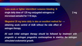 Less acute or lighter intermittent nuisance bleeding 
single daily dose of 1.25 mg conjugated estrogens or 2 mg
micronized estradiol for 7-10 days.
Megestrol 20 mg twice daily is also an excellent method for →
obtaining acute control of AUB without the side effect of
estrogen therapy.
All such initial estrogen therapy should be followed by treatment with
progestin or estrogen progestins contraceptives to stabilize the estrogen
stimulated endometrial growth.
 
