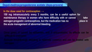 In the dose used for contraception →
150 mg intramuscularly every 3 months, can be a useful option for
maintenance therapy in women who have difficulty with or cannot take
estrogen-progestin contraceptives, but the medication has no place in
the acute management of abnormal bleeding.
Depot-medroxyprogesterone acetate (depo-provera)
Once given, it cannot be withdrawn, and if unsuccessful, its effects can be
difficult to overcome
Episode breakthrough bleeding is relatively common and can be treated with
estrogen.
 