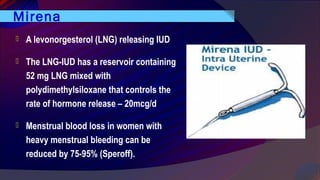 Mirena
 A levonorgesterol (LNG) releasing IUD
 The LNG-IUD has a reservoir containing
52 mg LNG mixed with
polydimethylsiloxane that controls the
rate of hormone release – 20mcg/d
 Menstrual blood loss in women with
heavy menstrual bleeding can be
reduced by 75-95% (Speroff).
 