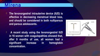 Mirena
 The levonorgestrel intrauterine device (IUD) is
effective in decreasing menstrual blood loss,
and should be considered in both nulliparous
and parous adolescents.
  A recent study using the levonorgestrel IUD
in 16 women with coagulopathies showed that,
after 9 months of use, all women had a
significant increase in hemoglobin
concentration.
 