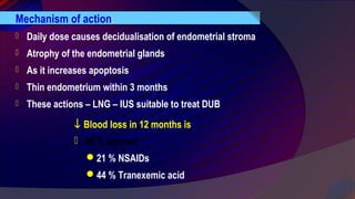 Mechanism of action:
 Daily dose causes decidualisation of endometrial stroma
 Atrophy of the endometrial glands
 As it increases apoptosis
 Thin endometrium within 3 months
 These actions – LNG – IUS suitable to treat DUB
↓ Blood loss in 12 months is
 96 % against
21 % NSAIDs
44 % Tranexemic acid
 
