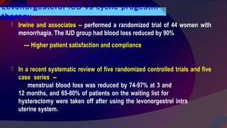 Levonorgesterol IUD vs cyclic progestin
therapy
 Irwine and associates -- performed a randomized trial of 44 women with
menorrhagia. The IUD group had blood loss reduced by 90%
--- Higher patient satisfaction and compliance
 In a recent systematic review of five randomized controlled trials and five
case series --
menstrual blood loss was reduced by 74-97% at 3 and
12 months, and 65-80% of patients on the waiting list for
hysterectomy were taken off after using the levonorgestrel intra
uterine system.
 
