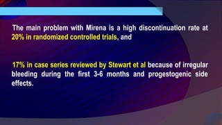The main problem with Mirena is a high discontinuation rate at
20% in randomized controlled trials, and
17% in case series reviewed by Stewart et al because of irregular
bleeding during the first 3-6 months and progestogenic side
effects.
 
