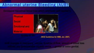 Physical
Social
Emotional and
Material
Excessive menstrual blood loss which interferes with woman’s
(NICE Guidelines for HMB, Jan. 2007).
Abnormal uterine Bleeding (AUB)
quality of life
AUB changes in frequency, volume, duration of flow, amount of blood loss
without any demonstrable organic cause -- genital or extra genital.
 