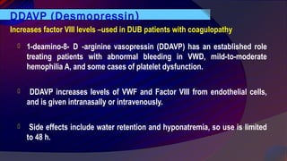DDAVP (Desmopressin)
 1-deamino-8- D -arginine vasopressin (DDAVP) has an established role
treating patients with abnormal bleeding in VWD, mild-to-moderate
hemophilia A, and some cases of platelet dysfunction.
 DDAVP increases levels of VWF and Factor VIII from endothelial cells,
and is given intranasally or intravenously.
 Side effects include water retention and hyponatremia, so use is limited
to 48 h.
Increases factor VIII levels –used in DUB patients with coagulopathy
 
