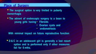 Place of Surgery
 The surgical option is very limited in puberty
menorrhagia
 The advent of endoscopic surgery is a boon to
young girls having • Fibroids
• Ovarian cysts and
• endometriosis
With minimal impact on future reproductive function
 D & C in an adolescent girl is generally a last resort
option and is performed only if other measures
fail for 6 mths.
 