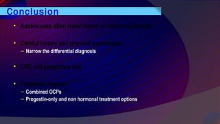 Conclusion
• Adolescents often report heavy or abnormal periods
• Careful history and physical examination
– Narrow the differential diagnosis
• CBC and pregnancy test
• Treatment regimen
– Combined OCPs
– Progestin-only and non hormonal treatment options
 