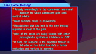 Take Home Message
 Puberty menorrhagia is the commonest menstrual
disorder for which adolescent girls seek
medical advice
 Most common cause is anovulation
 Reassurance, diet and iron is the only therapy
required in most of the girls
 Rest of the cases are easily treated with either
prostaglandin synthetase inhibitors or OCP
 If does not respond in the expected fashion in
3-6 mths or has initial low Hb% a further
evaluation and work up is essential
 