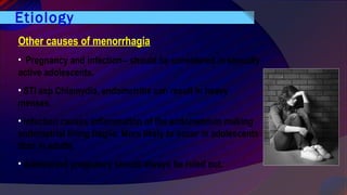 Etiology
Other causes of menorrhagia
• Pregnancy and infection-- should be considered in sexually
active adolescents.
• STI esp Chlamydia, endometritis can result in heavy
menses.
• Infection causes inflammation of the endometrium making
endometrial lining fragile. More likely to occur in adolescents
than in adults.
• Adolescent pregnancy should always be ruled out.
 