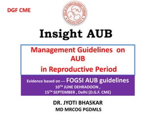 Insight AUB
Management Guidelines on
AUB
in Reproductive Period
Evidence based on --- FOGSI AUB guidelines
10TH JUNE DEHRADOON ,
15TH SEPTEMBER , Delhi (D.G.F. CME)
DR. JYOTI BHASKAR
MD MRCOG PGDMLS
DGF CME
 