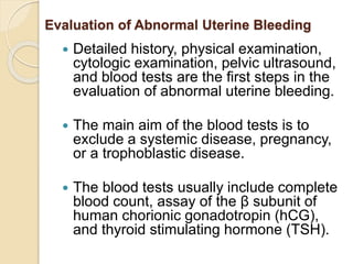 Evaluation of Abnormal Uterine Bleeding
 Detailed history, physical examination,
cytologic examination, pelvic ultrasound,
and blood tests are the first steps in the
evaluation of abnormal uterine bleeding.
 The main aim of the blood tests is to
exclude a systemic disease, pregnancy,
or a trophoblastic disease.
 The blood tests usually include complete
blood count, assay of the β subunit of
human chorionic gonadotropin (hCG),
and thyroid stimulating hormone (TSH).
 