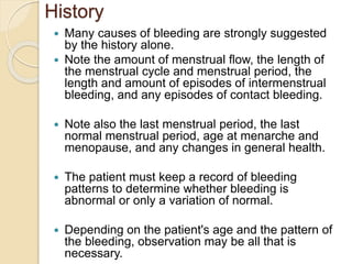 History
 Many causes of bleeding are strongly suggested
by the history alone.
 Note the amount of menstrual flow, the length of
the menstrual cycle and menstrual period, the
length and amount of episodes of intermenstrual
bleeding, and any episodes of contact bleeding.
 Note also the last menstrual period, the last
normal menstrual period, age at menarche and
menopause, and any changes in general health.
 The patient must keep a record of bleeding
patterns to determine whether bleeding is
abnormal or only a variation of normal.
 Depending on the patient's age and the pattern of
the bleeding, observation may be all that is
necessary.
 