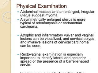 Physical Examination
 Abdominal masses and an enlarged, irregular
uterus suggest myoma.
 A symmetrically enlarged uterus is more
typical of adenomyosis or endometrial
carcinoma.
 Atrophic and inflammatory vulvar and vaginal
lesions can be visualized, and cervical polyps
and invasive lesions of cervical carcinoma
can be seen.
 Rectovaginal examination is especially
important to identify lateral and posterior
spread or the presence of a barrel-shaped
cervix.
 