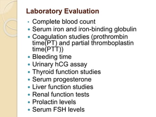 Laboratory Evaluation
• Complete blood count
 Serum iron and iron-binding globulin
 Coagulation studies (prothrombin
time(PT) and partial thromboplastin
time(PTT))
 Bleeding time
 Urinary hCG assay
 Thyroid function studies
 Serum progesterone
 Liver function studies
 Renal function tests
 Prolactin levels
 Serum FSH levels
 