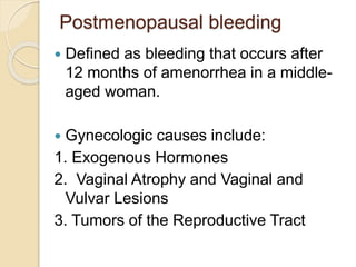 Postmenopausal bleeding
 Defined as bleeding that occurs after
12 months of amenorrhea in a middle-
aged woman.
 Gynecologic causes include:
1. Exogenous Hormones
2. Vaginal Atrophy and Vaginal and
Vulvar Lesions
3. Tumors of the Reproductive Tract
 